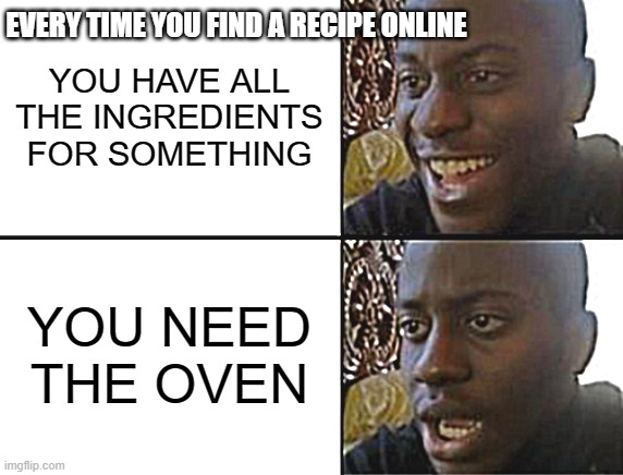 every time bro | EVERY TIME YOU FIND A RECIPE ONLINE; YOU HAVE ALL THE INGREDIENTS FOR SOMETHING; YOU NEED THE OVEN | image tagged in oh yeah oh no,cooking,well yes but actually no,what a terrible day to have eyes | made w/ Imgflip meme maker