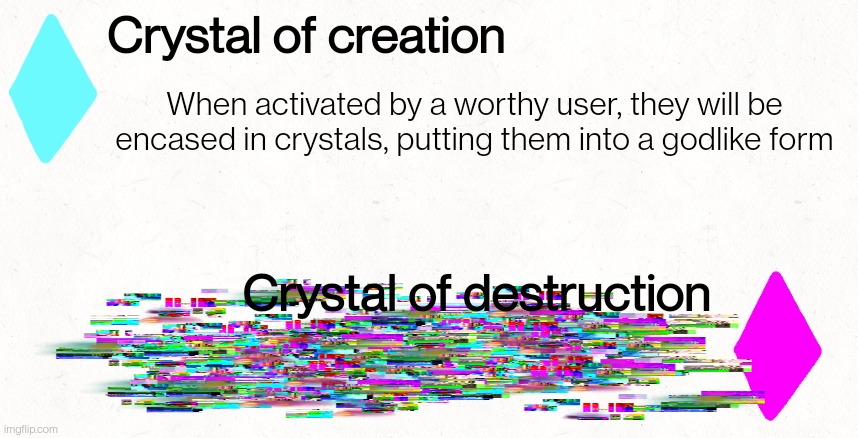 If you search enough you may be rewarded | Crystal of creation; When activated by a worthy user, they will be encased in crystals, putting them into a godlike form; Crystal of destruction; What? Did you think checking the image description would let you find secret text? Haha! No... Ugh, fine. I'll give you something. To be worthy of creation you must have a good heart, you must be willing to use it's power to protect others, as for destruction, you must have a heart of darkness, your only intent is to destroy and kill, until nothing is left | made w/ Imgflip meme maker