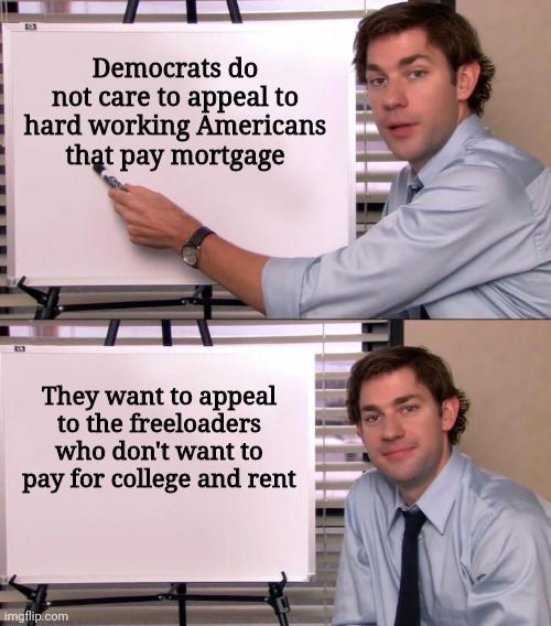 They 100% want to buy the vote of freeloaders and screw hardworking Americans that work to pay bills | Democrats do not care to appeal to hard working Americans
that pay mortgage; They want to appeal to the freeloaders who don't want to pay for college and rent | image tagged in jim halpert explains,democrats,biden,liberals,student loans | made w/ Imgflip meme maker