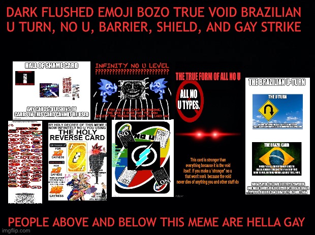 Dark flushed emoji bozo true void Brazilian u turn, no u, barrier, shield, and gay strike | DARK FLUSHED EMOJI BOZO TRUE VOID BRAZILIAN U TURN, NO U, BARRIER, SHIELD, AND GAY STRIKE; PEOPLE ABOVE AND BELOW THIS MEME ARE HELLA GAY | image tagged in black background | made w/ Imgflip meme maker