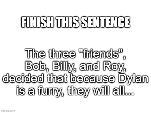 again, nsfw only if creative | FINISH THIS SENTENCE; The three "friends", Bob, Billy, and Roy, decided that because Dylan is a furry, they will all... | made w/ Imgflip meme maker