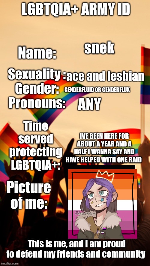 LGBTQIA+ Army ID | snek; ace and lesbian; ANY; GENDERFLUID OR GENDERFLUX; IVE BEEN HERE FOR ABOUT A YEAR AND A HALF I WANNA SAY AND HAVE HELPED WITH ONE RAID | image tagged in lgbtqia army id | made w/ Imgflip meme maker