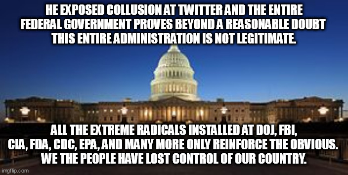 MELTDOWN |  HE EXPOSED COLLUSION AT TWITTER AND THE ENTIRE FEDERAL GOVERNMENT PROVES BEYOND A REASONABLE DOUBT 
 THIS ENTIRE ADMINISTRATION IS NOT LEGITIMATE. ALL THE EXTREME RADICALS INSTALLED AT DOJ, FBI, CIA, FDA, CDC, EPA, AND MANY MORE ONLY REINFORCE THE OBVIOUS. 
WE THE PEOPLE HAVE LOST CONTROL OF OUR COUNTRY. | image tagged in biden,kamala harris,doj,fbi | made w/ Imgflip meme maker
