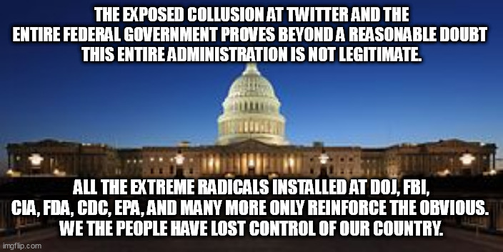 MELTDOWN |  THE EXPOSED COLLUSION AT TWITTER AND THE ENTIRE FEDERAL GOVERNMENT PROVES BEYOND A REASONABLE DOUBT 
 THIS ENTIRE ADMINISTRATION IS NOT LEGITIMATE. ALL THE EXTREME RADICALS INSTALLED AT DOJ, FBI, CIA, FDA, CDC, EPA, AND MANY MORE ONLY REINFORCE THE OBVIOUS. 
WE THE PEOPLE HAVE LOST CONTROL OF OUR COUNTRY. | image tagged in biden,kamala harris,doj,fbi | made w/ Imgflip meme maker