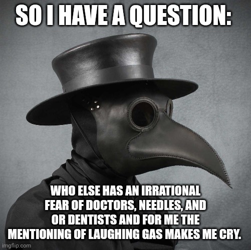 It can't just be me right? I'm scared of everything doctor related tbh | SO I HAVE A QUESTION:; WHO ELSE HAS AN IRRATIONAL FEAR OF DOCTORS, NEEDLES, AND OR DENTISTS AND FOR ME THE MENTIONING OF LAUGHING GAS MAKES ME CRY. | image tagged in plague doctor | made w/ Imgflip meme maker