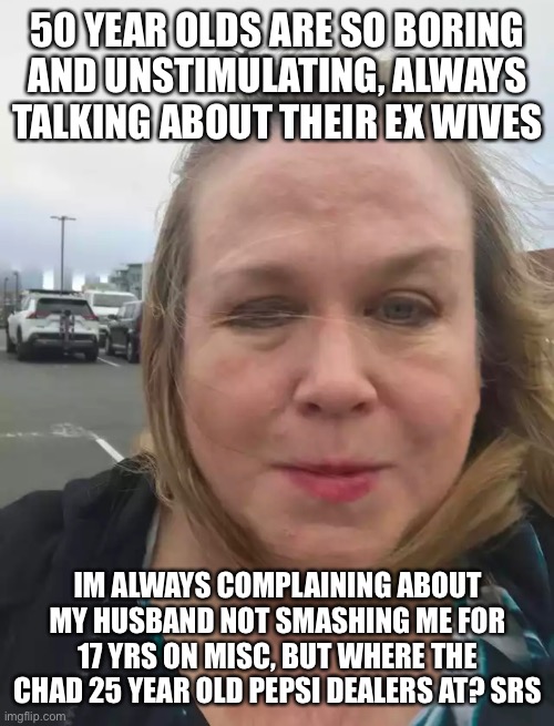 50 YEAR OLDS ARE SO BORING AND UNSTIMULATING, ALWAYS TALKING ABOUT THEIR EX WIVES; IM ALWAYS COMPLAINING ABOUT MY HUSBAND NOT SMASHING ME FOR 17 YRS ON MISC, BUT WHERE THE CHAD 25 YEAR OLD PEPSI DEALERS AT? SRS | made w/ Imgflip meme maker