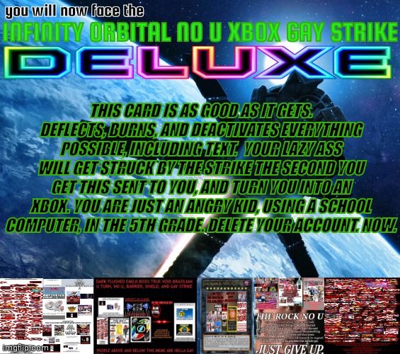 Orbital strike | you will now face the; INFINITY ORBITAL NO U XBOX GAY STRIKE; THIS CARD IS AS GOOD AS IT GETS. DEFLECTS, BURNS, AND DEACTIVATES EVERYTHING POSSIBLE, INCLUDING TEXT.  YOUR LAZY ASS WILL GET STRUCK BY THE STRIKE THE SECOND YOU GET THIS SENT TO YOU, AND TURN YOU INTO AN XBOX. YOU ARE JUST AN ANGRY KID, USING A SCHOOL COMPUTER, IN THE 5TH GRADE. DELETE YOUR ACCOUNT. NOW. | image tagged in orbital strike | made w/ Imgflip meme maker
