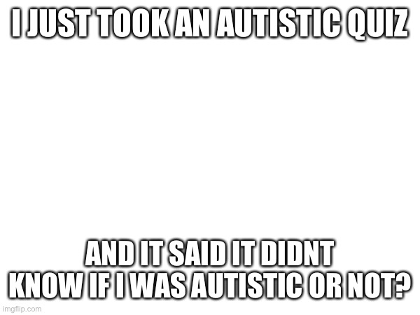Wth | I JUST TOOK AN AUTISTIC QUIZ; AND IT SAID IT DIDNT KNOW IF I WAS AUTISTIC OR NOT? | made w/ Imgflip meme maker