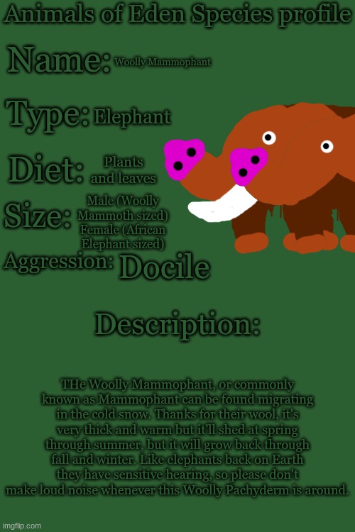 Animals of Eden Species Profile | Woolly Mammophant; Elephant; Plants and leaves; Male (Woolly Mammoth sized)
Female (African Elephant sized); Docile; THe Woolly Mammophant, or commonly known as Mammophant can be found migrating in the cold snow. Thanks for their wool, it's very thick and warm but it'll shed at spring through summer, but it will grow back through fall and winter. Like elephants back on Earth they have sensitive hearing, so please don't make loud noise whenever this Woolly Pachyderm is around. | image tagged in animals of eden species profile | made w/ Imgflip meme maker