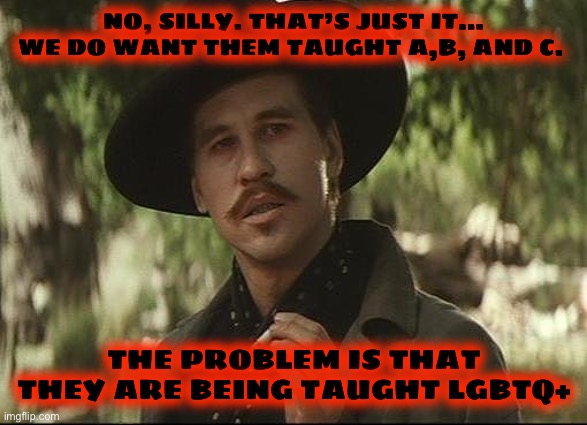 doc holliday | NO, SILLY. THAT’S JUST IT… WE DO WANT THEM TAUGHT A,B, AND C. THE PROBLEM IS THAT
THEY ARE BEING TAUGHT LGBTQ+ | image tagged in doc holliday | made w/ Imgflip meme maker