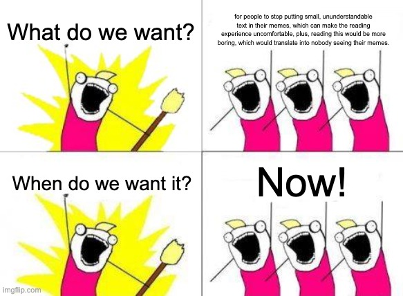 What Do We Want | What do we want? for people to stop putting small, ununderstandable text in their memes, which can make the reading experience uncomfortable, plus, reading this would be more boring, which would translate into nobody seeing their memes. Now! When do we want it? | image tagged in memes,what do we want | made w/ Imgflip meme maker