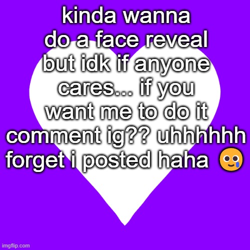 Face Reveal??? | kinda wanna do a face reveal but idk if anyone cares... if you want me to do it comment ig?? uhhhhhh forget i posted haha 🥲 | image tagged in white heart purple background,face reveal | made w/ Imgflip meme maker