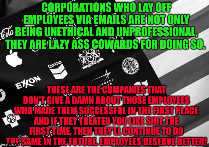 Corporate American Flag | CORPORATIONS WHO LAY OFF EMPLOYEES VIA EMAILS ARE NOT ONLY BEING UNETHICAL AND UNPROFESSIONAL, THEY ARE LAZY ASS COWARDS FOR DOING SO. THESE ARE THE COMPANIES THAT DON'T GIVE A DAMN ABOUT THOSE EMPLOYEES WHO MADE THEM SUCCESSFUL IN THE FIRST PLACE AND IF THEY TREATED YOU LIKE SHIT THE FIRST TIME, THEN THEY'LL CONTINUE TO DO THE SAME IN THE FUTURE. EMPLOYEES DESERVE BETTER! | image tagged in corporate american flag | made w/ Imgflip meme maker