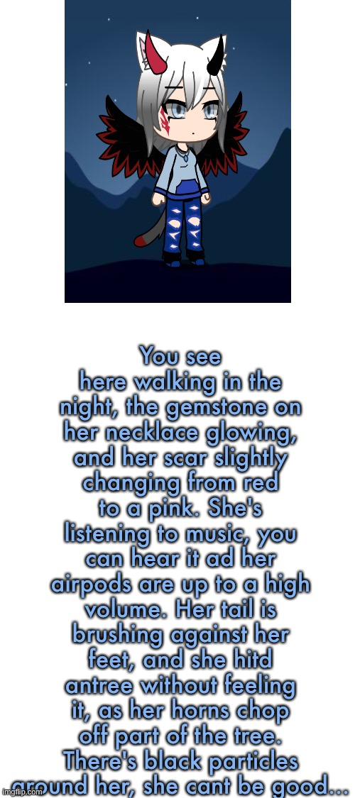 Magic rp, no jokes, no romance, little violence allowed, art from gacha life | You see here walking in the night, the gemstone on her necklace glowing, and her scar slightly changing from red to a pink. She's listening to music, you can hear it ad her airpods are up to a high volume. Her tail is brushing against her feet, and she hitd antree without feeling it, as her horns chop off part of the tree. There's black particles around her, she cant be good... | image tagged in rp | made w/ Imgflip meme maker