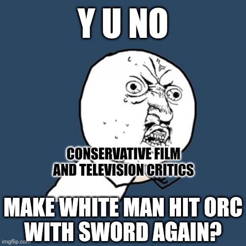 If you want to watch the same thing you've seen before again, rewatch it. Don't drone on for hours just to say this: | Y U NO; CONSERVATIVE FILM AND TELEVISION CRITICS; MAKE WHITE MAN HIT ORC
WITH SWORD AGAIN? | image tagged in memes,y u no,conservative logic,movies,television series,critics | made w/ Imgflip meme maker