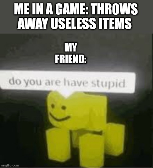 do you are have stupid | ME IN A GAME: THROWS AWAY USELESS ITEMS; MY FRIEND: | image tagged in do you are have stupid | made w/ Imgflip meme maker
