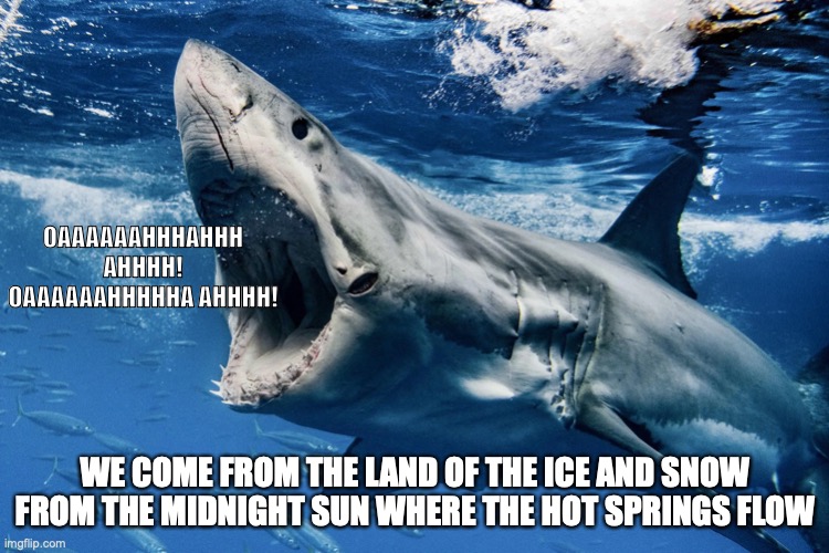 OAAAAAAHHHAHHH AHHHH!
OAAAAAAHHHHHA AHHHH! WE COME FROM THE LAND OF THE ICE AND SNOW
FROM THE MIDNIGHT SUN WHERE THE HOT SPRINGS FLOW | made w/ Imgflip meme maker