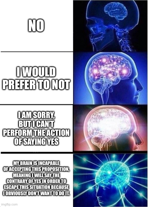 Expanding Brain Meme | NO; I WOULD PREFER TO NOT; I AM SORRY, BUT I CAN’T PERFORM THE ACTION OF SAYING YES; MY BRAIN IS INCAPABLE OF ACCEPTING THIS PROPOSITION, MEANING I WILL SAY THE CONTRARY OF YES IN ORDER TO ESCAPE THIS SITUATION BECAUSE I OBVIOUSLY DON’T WANT TO DO IT. | image tagged in memes,expanding brain | made w/ Imgflip meme maker
