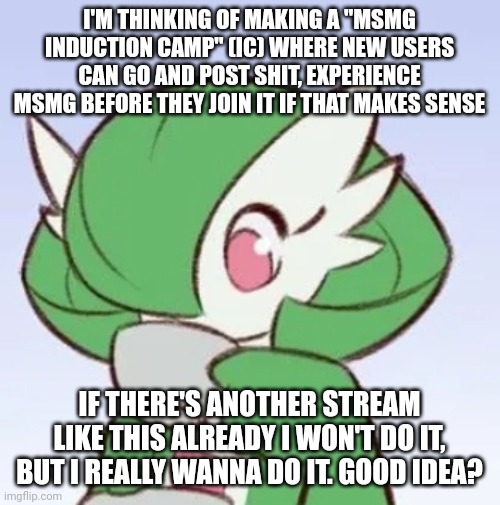 Gardevoir sipping tea | I'M THINKING OF MAKING A "MSMG INDUCTION CAMP" (IC) WHERE NEW USERS CAN GO AND POST SHIT, EXPERIENCE MSMG BEFORE THEY JOIN IT IF THAT MAKES SENSE; IF THERE'S ANOTHER STREAM LIKE THIS ALREADY I WON'T DO IT, BUT I REALLY WANNA DO IT. GOOD IDEA? | image tagged in gardevoir sipping tea | made w/ Imgflip meme maker