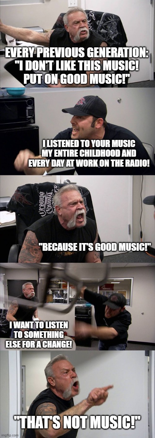 Good music | EVERY PREVIOUS GENERATION:
"I DON'T LIKE THIS MUSIC!
PUT ON GOOD MUSIC!"; I LISTENED TO YOUR MUSIC MY ENTIRE CHILDHOOD AND EVERY DAY AT WORK ON THE RADIO! "BECAUSE IT'S GOOD MUSIC!"; I WANT TO LISTEN TO SOMETHING ELSE FOR A CHANGE! "THAT'S NOT MUSIC!" | image tagged in memes,american chopper argument | made w/ Imgflip meme maker