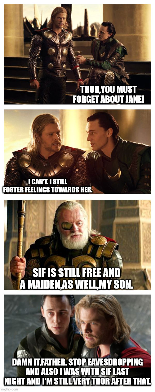 Loki and Odin give Thor advice about women | THOR,YOU MUST FORGET ABOUT JANE! I CAN'T. I STILL FOSTER FEELINGS TOWARDS HER. SIF IS STILL FREE AND A MAIDEN,AS WELL,MY SON. DAMN IT,FATHER. STOP EAVESDROPPING AND ALSO I WAS WITH SIF LAST NIGHT AND I'M STILL VERY THOR AFTER THAT. | image tagged in bad pun thor loki odin | made w/ Imgflip meme maker