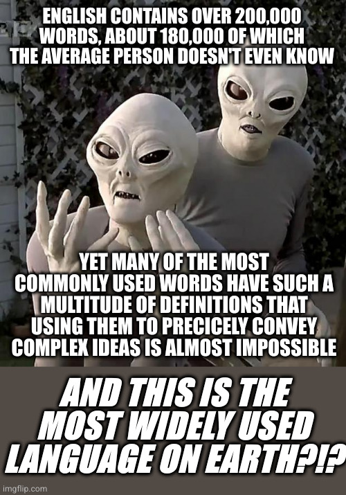 Aliens | ENGLISH CONTAINS OVER 200,000 WORDS, ABOUT 180,000 OF WHICH THE AVERAGE PERSON DOESN'T EVEN KNOW; YET MANY OF THE MOST COMMONLY USED WORDS HAVE SUCH A MULTITUDE OF DEFINITIONS THAT USING THEM TO PRECICELY CONVEY COMPLEX IDEAS IS ALMOST IMPOSSIBLE; AND THIS IS THE MOST WIDELY USED LANGUAGE ON EARTH?!? | image tagged in aliens | made w/ Imgflip meme maker