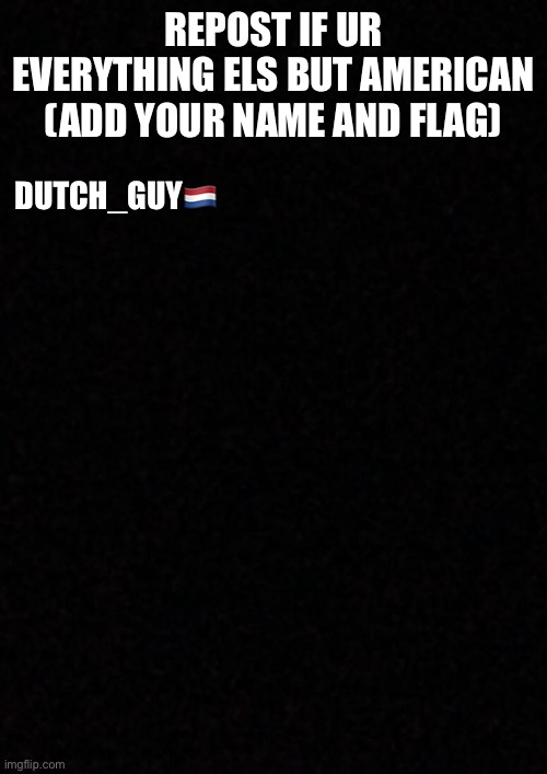 nations | REPOST IF UR EVERYTHING ELS BUT AMERICAN (ADD YOUR NAME AND FLAG); DUTCH_GUY🇳🇱 | image tagged in blank | made w/ Imgflip meme maker