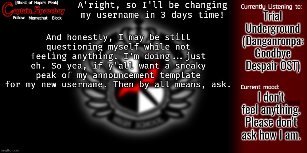 Why in 3 days time? Idk, don't ask about why the 4th of February. | A'right, so I'll be changing my username in 3 days time! Trial Underground (Danganronpa: Goodbye Despair OST); And honestly, I may be still questioning myself while not feeling anything. I'm doing...just eh. So yea, if y'all want a sneaky peak of my announcement template for my new username. Then by all means, ask. I don't feel anything. Please don't ask how I am. | image tagged in captain_spaceboy's danganronpa template | made w/ Imgflip meme maker