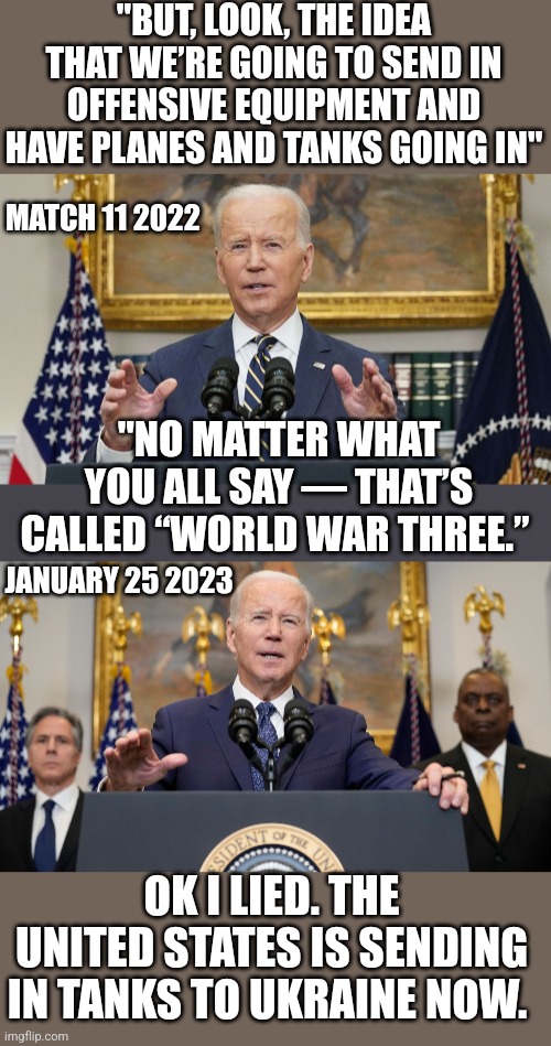 NOTHING BUT LIES FROM THESE PEOPLE | "BUT, LOOK, THE IDEA THAT WE’RE GOING TO SEND IN OFFENSIVE EQUIPMENT AND HAVE PLANES AND TANKS GOING IN"; MATCH 11 2022; "NO MATTER WHAT YOU ALL SAY — THAT’S CALLED “WORLD WAR THREE.”; JANUARY 25 2023; OK I LIED. THE UNITED STATES IS SENDING IN TANKS TO UKRAINE NOW. | image tagged in joe biden,democrats,ukraine,ww3,politics | made w/ Imgflip meme maker