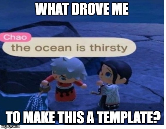 im serious what the hell happened when i was 13 | WHAT DROVE ME; TO MAKE THIS A TEMPLATE? | image tagged in the ocean is thirsty | made w/ Imgflip meme maker