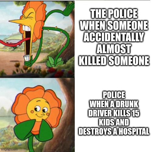 Police!!! | THE POLICE WHEN SOMEONE ACCIDENTALLY ALMOST KILLED SOMEONE; POLICE WHEN A DRUNK DRIVER KILLS 15 KIDS AND DESTROYS A HOSPITAL | image tagged in cuphead flower | made w/ Imgflip meme maker