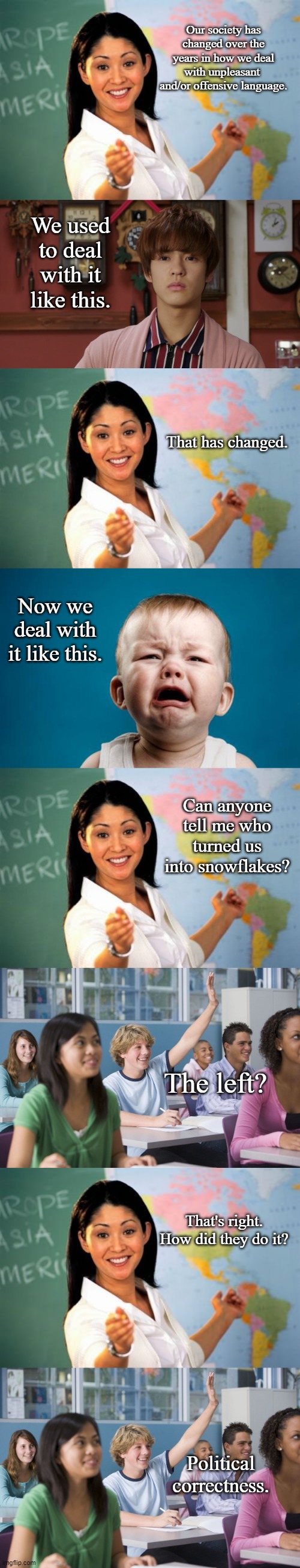 Snowflakes | Our society has changed over the years in how we deal with unpleasant  and/or offensive language. We used to deal with it like this. That has changed. Now we deal with it like this. Can anyone tell me who turned us into snowflakes? The left? That's right. How did they do it? Political correctness. | image tagged in memes,unhelpful high school teacher,stoic sougo,baby crying,hand raised student,political meme | made w/ Imgflip meme maker