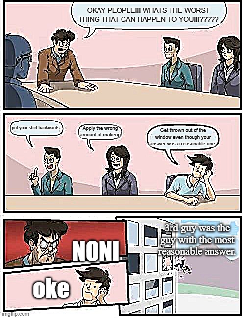 just wow people | OKAY PEOPLE!!! WHATS THE WORST THING THAT CAN HAPPEN TO YOU!!!????? put your shirt backwards. Apply the wrong amount of makeup; Get thrown out of the window even though your answer was a reasonable one. 3rd guy was the guy with the most reasonable answer. NONI; oke | image tagged in memes,boardroom meeting suggestion | made w/ Imgflip meme maker