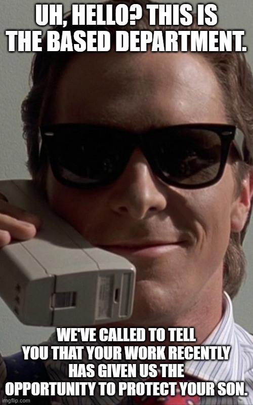 Patrick Bateman Phone | UH, HELLO? THIS IS THE BASED DEPARTMENT. WE'VE CALLED TO TELL YOU THAT YOUR WORK RECENTLY HAS GIVEN US THE OPPORTUNITY TO PROTECT YOUR SON. | image tagged in patrick bateman phone | made w/ Imgflip meme maker