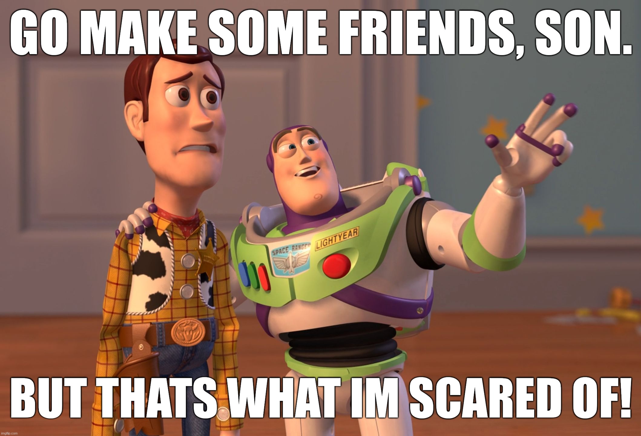 X, X Everywhere | GO MAKE SOME FRIENDS, SON. BUT THATS WHAT IM SCARED OF! | image tagged in memes,x x everywhere | made w/ Imgflip meme maker