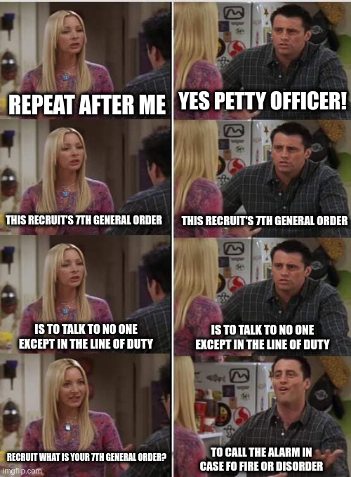 Teaching recruits be like | REPEAT AFTER ME; YES PETTY OFFICER! THIS RECRUIT'S 7TH GENERAL ORDER; THIS RECRUIT'S 7TH GENERAL ORDER; IS TO TALK TO NO ONE EXCEPT IN THE LINE OF DUTY; IS TO TALK TO NO ONE EXCEPT IN THE LINE OF DUTY; RECRUIT WHAT IS YOUR 7TH GENERAL ORDER? TO CALL THE ALARM IN CASE FO FIRE OR DISORDER | image tagged in phoebe joey | made w/ Imgflip meme maker