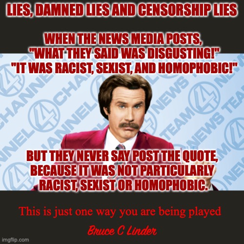 How to shape a political narrative | LIES, DAMNED LIES AND CENSORSHIP LIES; WHEN THE NEWS MEDIA POSTS, 
"WHAT THEY SAID WAS DISGUSTING!"
 "IT WAS RACIST, SEXIST, AND HOMOPHOBIC!"; BUT THEY NEVER SAY POST THE QUOTE, 
BECAUSE IT WAS NOT PARTICULARLY 
RACIST, SEXIST OR HOMOPHOBIC. Bruce C Linder; This is just one way you are being played | image tagged in lies,damn lies,the media,censorship | made w/ Imgflip meme maker