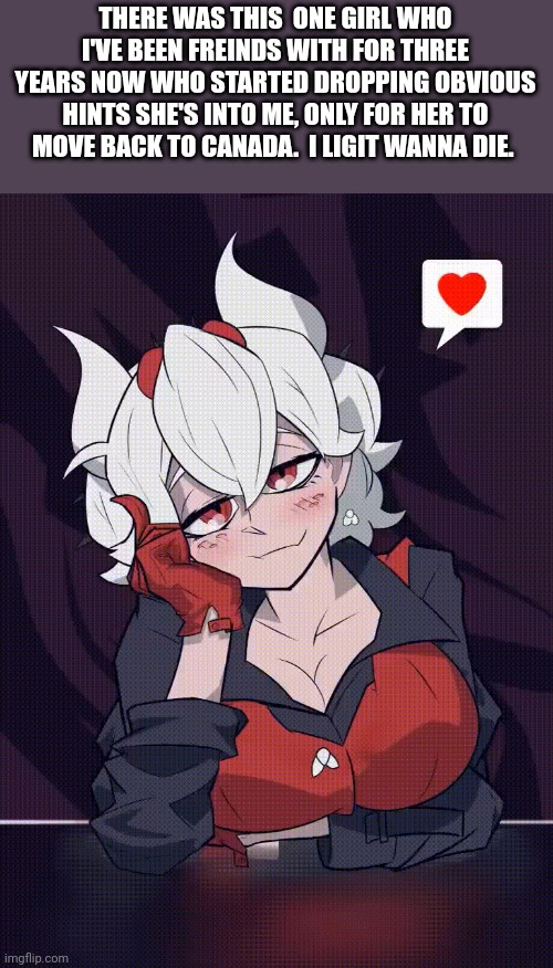 (bh: *legit) (sylceon: legit) | THERE WAS THIS  ONE GIRL WHO I'VE BEEN FREINDS WITH FOR THREE YEARS NOW WHO STARTED DROPPING OBVIOUS HINTS SHE'S INTO ME, ONLY FOR HER TO MOVE BACK TO CANADA.  I LIGIT WANNA DIE. | made w/ Imgflip meme maker