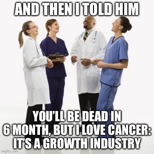 100% true | AND THEN I TOLD HIM; YOU’LL BE DEAD IN 6 MONTH, BUT I LOVE CANCER:
IT’S A GROWTH INDUSTRY | image tagged in doctors laughing,feminism is cancer,growth,industrial | made w/ Imgflip meme maker