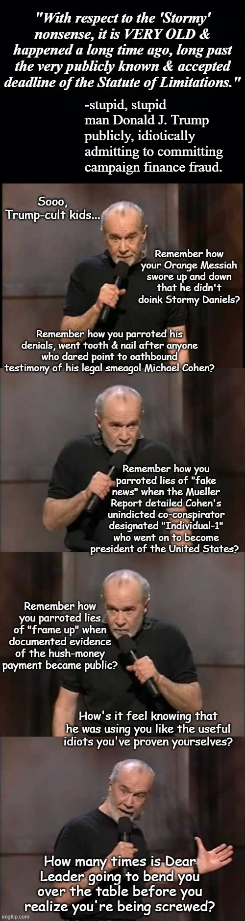 Trump once again proves he's a profoundly stupid liar; statutes of limitation only apply if the crime goes undiscovered. | "With respect to the 'Stormy' nonsense, it is VERY OLD & happened a long time ago, long past the very publicly known & accepted deadline of the Statute of Limitations."; -stupid, stupid man Donald J. Trump publicly, idiotically admitting to committing campaign finance fraud. Sooo, Trump-cult kids... Remember how your Orange Messiah swore up and down that he didn't doink Stormy Daniels? Remember how you parroted his denials, went tooth & nail after anyone who dared point to oathbound testimony of his legal smeagol Michael Cohen? Remember how you parroted lies of "fake news" when the Mueller Report detailed Cohen's unindicted co-conspirator designated "Individual-1" who went on to become president of the United States? Remember how you parroted lies of "frame up" when documented evidence of the hush-money payment became public? How's it feel knowing that he was using you like the useful idiots you've proven yourselves? How many times is Dear Leader going to bend you over the table before you realize you're being screwed? | image tagged in stormy daniels,michael cohen,boomerang,trump is a moron,campaign finance fraud | made w/ Imgflip meme maker