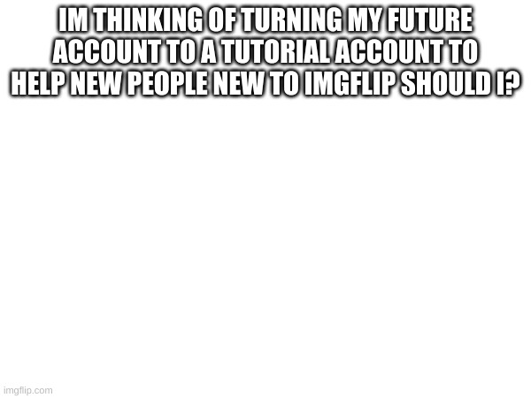 IM THINKING OF TURNING MY FUTURE ACCOUNT TO A TUTORIAL ACCOUNT TO HELP NEW PEOPLE NEW TO IMGFLIP SHOULD I? | made w/ Imgflip meme maker