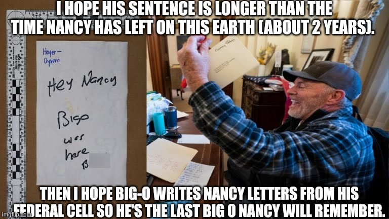 Big-O in da Hizzouse | I HOPE HIS SENTENCE IS LONGER THAN THE TIME NANCY HAS LEFT ON THIS EARTH (ABOUT 2 YEARS). THEN I HOPE BIG-O WRITES NANCY LETTERS FROM HIS FEDERAL CELL SO HE'S THE LAST BIG O NANCY WILL REMEMBER. | image tagged in big-o was here,nancy pelosi,jan6,patriot,maga,redhats | made w/ Imgflip meme maker