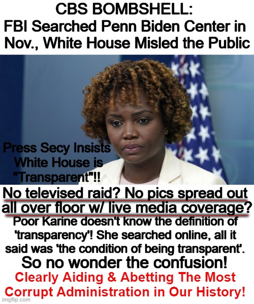 Corrupt FBI/DOJ and Media Cover-Up | CBS BOMBSHELL:; FBI Searched Penn Biden Center in 
Nov., White House Misled the Public; Press Secy Insists 
White House is
"Transparent"!! ________________________________; No televised raid? No pics spread out; ________________________________; all over floor w/ live media coverage? Poor Karine doesn't know the definition of 

'transparency'! She searched online, all it 

said was 'the condition of being transparent'. So no wonder the confusion! Clearly Aiding & Abetting The Most 
Corrupt Administration in Our History! | image tagged in politics,press secretary,joe biden worries,cover up,government corruption,political humor | made w/ Imgflip meme maker