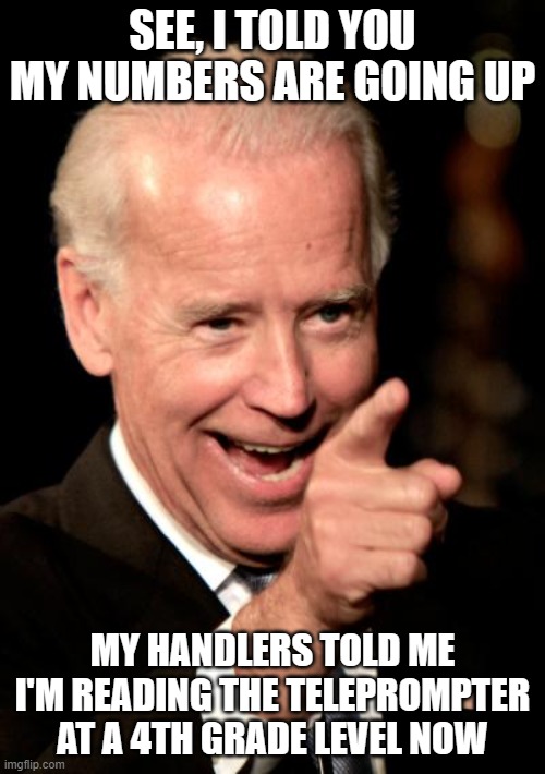 Smilin Biden Meme | SEE, I TOLD YOU MY NUMBERS ARE GOING UP; MY HANDLERS TOLD ME I'M READING THE TELEPROMPTER AT A 4TH GRADE LEVEL NOW | image tagged in memes,smilin biden | made w/ Imgflip meme maker