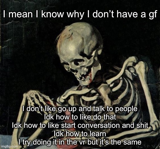 Skeleton Cooking meth | I mean I know why I don’t have a gf; I don’t like go up and talk to people
Idk how to like do that
Idk how to like start conversation and shit
Idk how to learn
I try doing it in the vr but it’s the same | image tagged in skeleton cooking meth | made w/ Imgflip meme maker