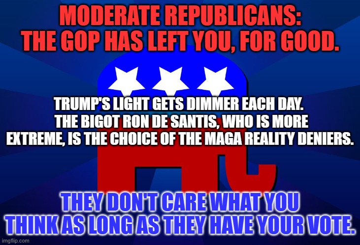 Breaking Up I So Hard To Do. | MODERATE REPUBLICANS: THE GOP HAS LEFT YOU, FOR GOOD. TRUMP'S LIGHT GETS DIMMER EACH DAY.   THE BIGOT RON DE SANTIS, WHO IS MORE EXTREME, IS THE CHOICE OF THE MAGA REALITY DENIERS. THEY DON'T CARE WHAT YOU THINK AS LONG AS THEY HAVE YOUR VOTE. | image tagged in gop | made w/ Imgflip meme maker
