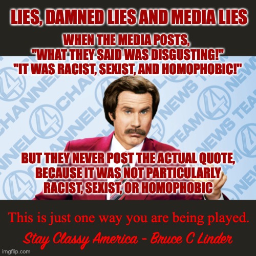 Lies, Damned Lies and Media Lies | LIES, DAMNED LIES AND MEDIA LIES; WHEN THE MEDIA POSTS, 
"WHAT THEY SAID WAS DISGUSTING!"
"IT WAS RACIST, SEXIST, AND HOMOPHOBIC!"; BUT THEY NEVER POST THE ACTUAL QUOTE,
BECAUSE IT WAS NOT PARTICULARLY
RACIST, SEXIST, OR HOMOPHOBIC; This is just one way you are being played. Stay Classy America - Bruce C Linder | image tagged in lies,damned lies,media lies,you are being played | made w/ Imgflip meme maker