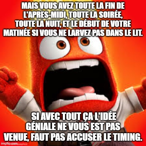 Inside Out Anger | MAIS VOUS AVEZ TOUTE LA FIN DE L'APRES-MIDI, TOUTE LA SOIRÉE, TOUTE LA NUIT, ET LE DÉBUT DE VOTRE MATINÉE SI VOUS NE LARVEZ PAS DANS LE LIT. SI AVEC TOUT ÇA L'IDÉE GÉNIALE NE VOUS EST PAS VENUE, FAUT PAS ACCUSER LE TIMING. | image tagged in inside out anger | made w/ Imgflip meme maker