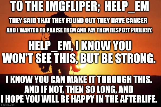 To:   Help_em  .go follow them and wish them luck. Please. | TO THE IMGFLIPER;  HELP_EM; THEY SAID THAT THEY FOUND OUT THEY HAVE CANCER; AND I WANTED TO PRAISE THEM AND PAY THEM RESPECT PUBLICLY. HELP_EM, I KNOW YOU WON'T SEE THIS, BUT BE STRONG. I KNOW YOU CAN MAKE IT THROUGH THIS.
AND IF NOT, THEN SO LONG, AND I HOPE YOU WILL BE HAPPY IN THE AFTERLIFE. | image tagged in cowboy rides into sunset | made w/ Imgflip meme maker