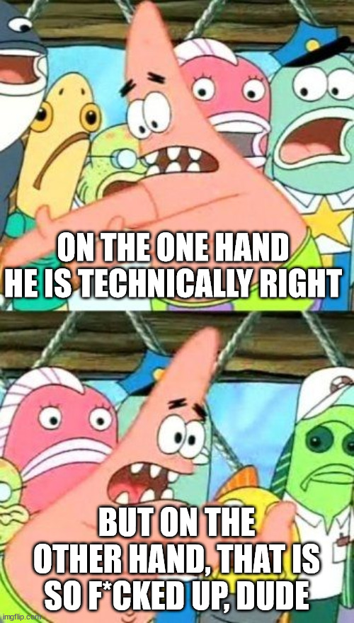 Put It Somewhere Else Patrick Meme | ON THE ONE HAND HE IS TECHNICALLY RIGHT BUT ON THE OTHER HAND, THAT IS SO F*CKED UP, DUDE | image tagged in memes,put it somewhere else patrick | made w/ Imgflip meme maker
